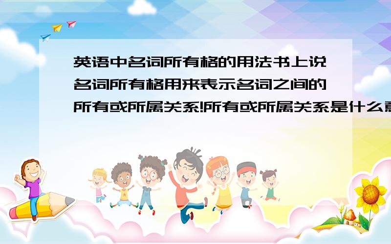 英语中名词所有格的用法书上说名词所有格用来表示名词之间的所有或所属关系!所有或所属关系是什么意思?是一个名词属于另外一个名词吗?还有,含有名词所有格的的句子要怎样翻译?我要