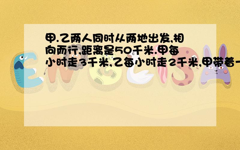 甲.乙两人同时从两地出发,相向而行,距离是50千米.甲每小时走3千米,乙每小时走2千米,甲带着一只小狗