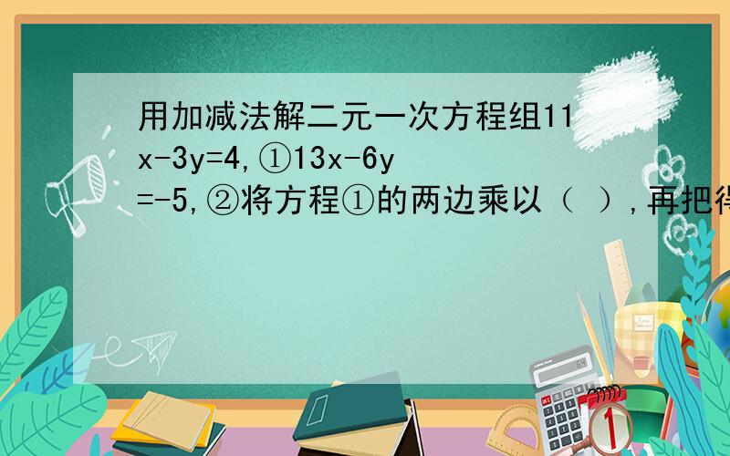 用加减法解二元一次方程组11x-3y=4,①13x-6y=-5,②将方程①的两边乘以（ ）,再把得到的方程与②相（ ）,就可以消去未知数（ ）.