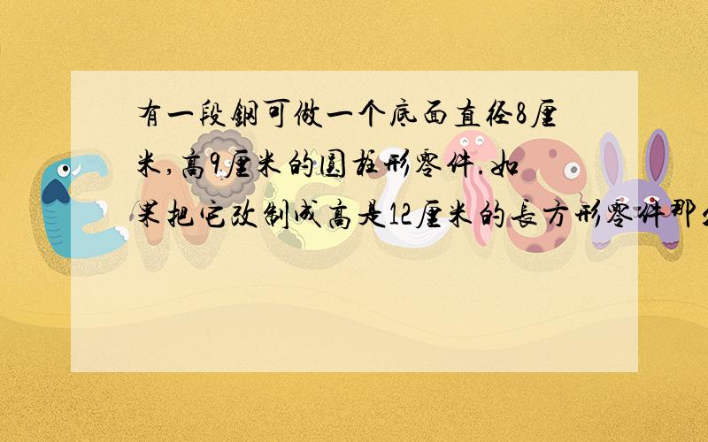 有一段钢可做一个底面直径8厘米,高9厘米的圆柱形零件.如果把它改制成高是12厘米的长方形零件那么零件的底面积是多少平方厘米?耗损忽略不计  不是113.04