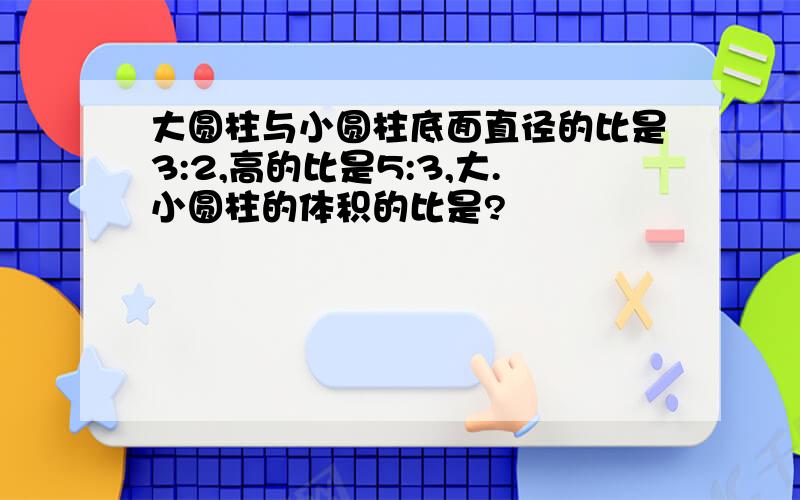 大圆柱与小圆柱底面直径的比是3:2,高的比是5:3,大.小圆柱的体积的比是?