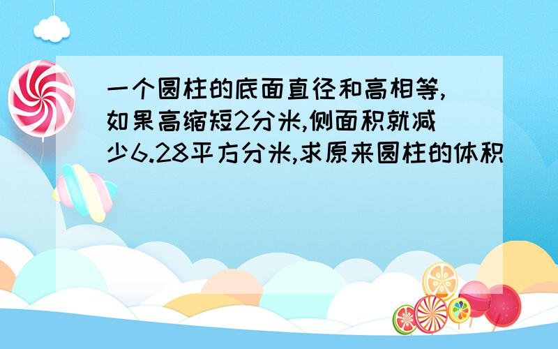 一个圆柱的底面直径和高相等,如果高缩短2分米,侧面积就减少6.28平方分米,求原来圆柱的体积