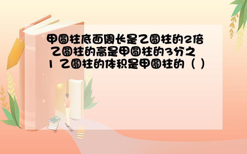 甲圆柱底面周长是乙圆柱的2倍 乙圆柱的高是甲圆柱的3分之1 乙圆柱的体积是甲圆柱的（ ）