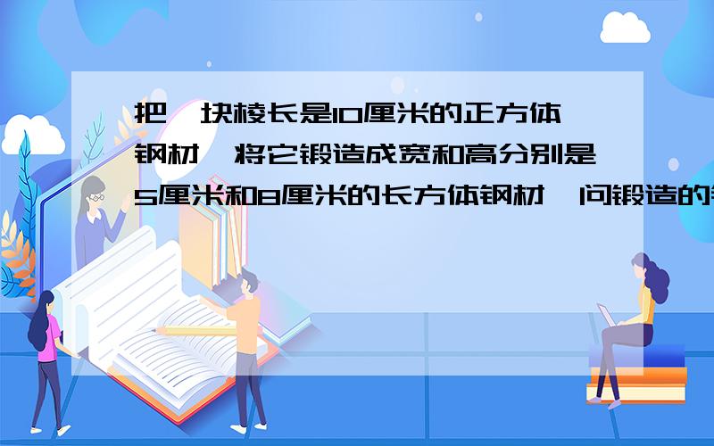 把一块棱长是10厘米的正方体钢材,将它锻造成宽和高分别是5厘米和8厘米的长方体钢材,问锻造的钢材长多少厘米?表面积增加多少平方厘米?