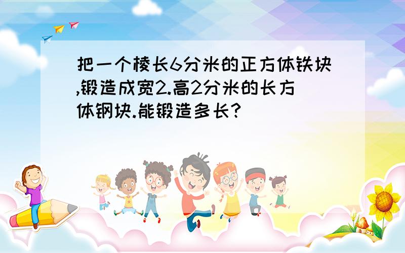 把一个棱长6分米的正方体铁块,锻造成宽2.高2分米的长方体钢块.能锻造多长?