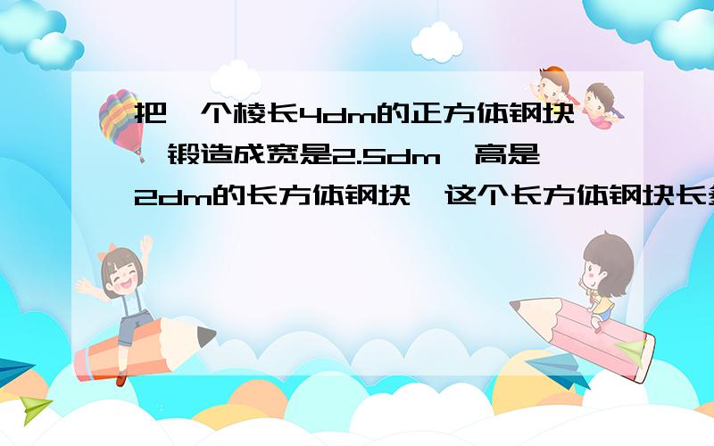 把一个棱长4dm的正方体钢块,锻造成宽是2.5dm,高是2dm的长方体钢块,这个长方体钢块长多少分米?