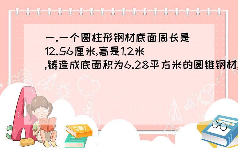 一.一个圆柱形钢材底面周长是12.56厘米,高是1.2米,铸造成底面积为6.28平方米的圆锥钢材,圆锥的高是多二.施工队修一段公路,第一个月修了全长的4分之1,第二个月修了1500米,两月一共修了全长