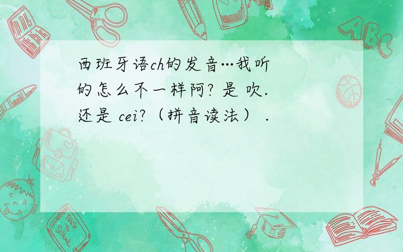 西班牙语ch的发音···我听的怎么不一样阿? 是 吹. 还是 cei?（拼音读法） .