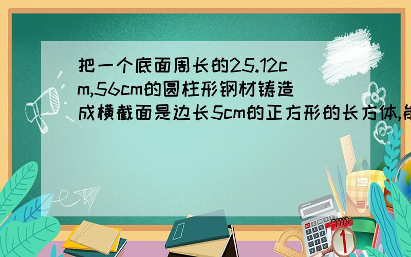 把一个底面周长的25.12cm,56cm的圆柱形钢材铸造成横截面是边长5cm的正方形的长方体,能铸造多长?