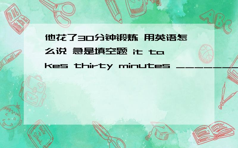 他花了30分钟锻炼 用英语怎么说 急是填空题 it takes thirty minutes _______ _______