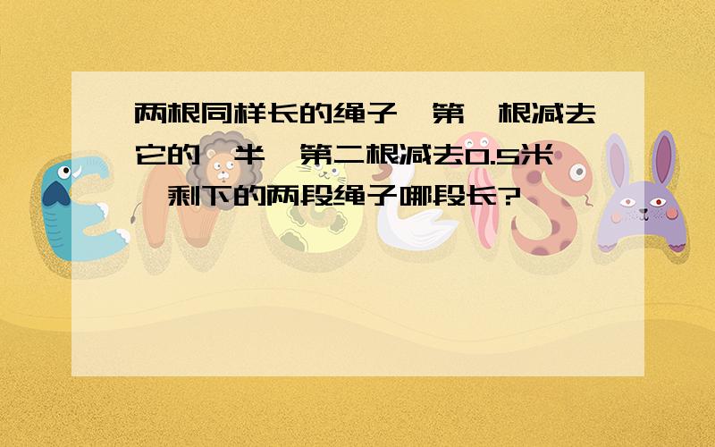 两根同样长的绳子,第一根减去它的一半,第二根减去0.5米,剩下的两段绳子哪段长?