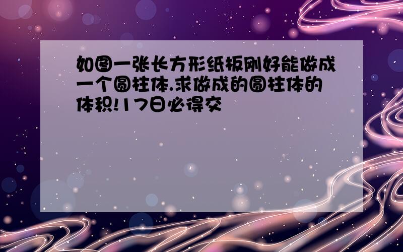 如图一张长方形纸板刚好能做成一个圆柱体.求做成的圆柱体的体积!17日必得交