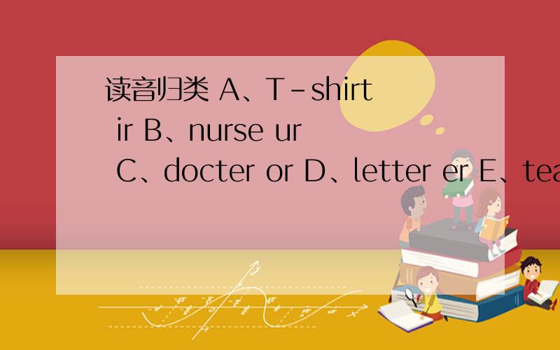 读音归类 A、T-shirt ir B、nurse ur C、docter or D、letter er E、teacher er /3：/ /到写e/