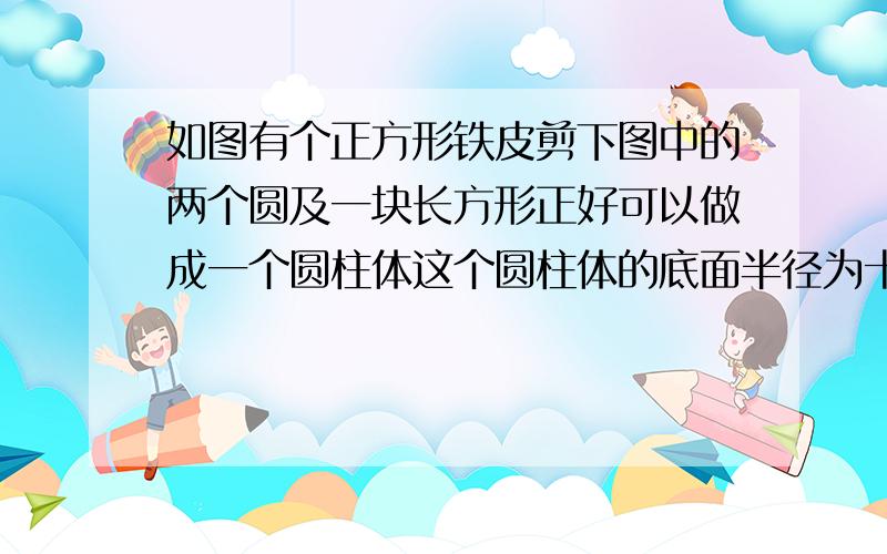 如图有个正方形铁皮剪下图中的两个圆及一块长方形正好可以做成一个圆柱体这个圆柱体的底面半径为十厘米那么圆柱的体积是?