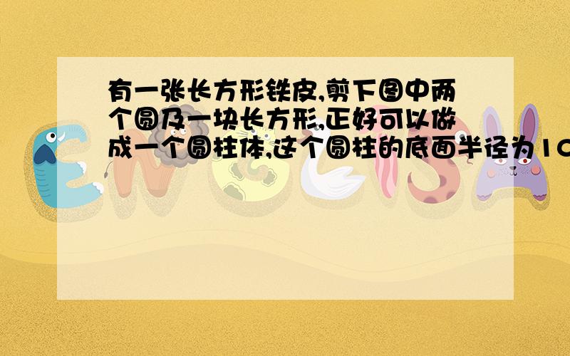 有一张长方形铁皮,剪下图中两个圆及一块长方形,正好可以做成一个圆柱体,这个圆柱的底面半径为10厘米,那么圆柱体积是多少 （麻烦大家了没财富了不好悬赏了）