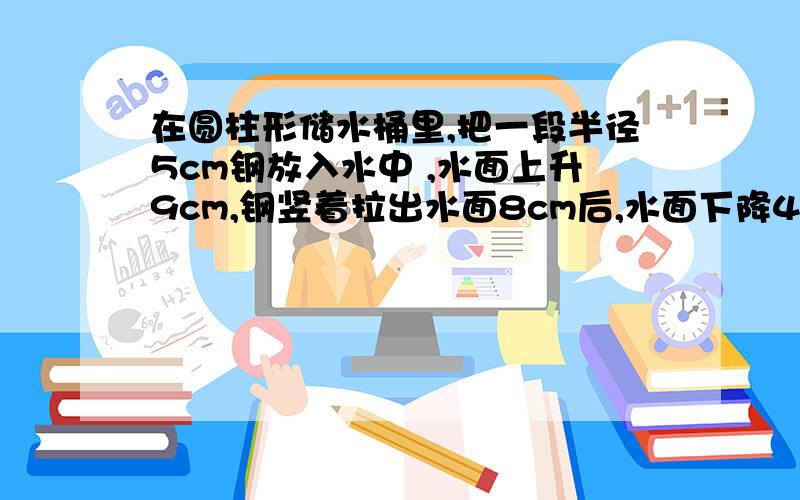 在圆柱形储水桶里,把一段半径5cm钢放入水中 ,水面上升9cm,钢竖着拉出水面8cm后,水面下降4cm.求圆钢体积我可以再加5分,呵呵!你们要仔细哦!