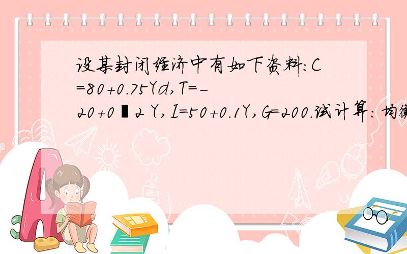 设某封闭经济中有如下资料：C＝80＋0.75Yd,T＝－20＋0•2 Y,I＝50＋0.1Y,G＝200.试计算：均衡时收入、消费、投资与税收水平.