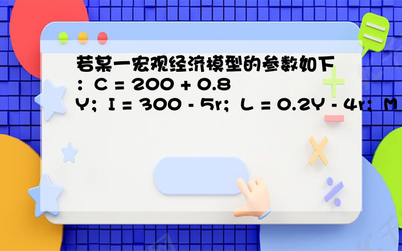 若某一宏观经济模型的参数如下：C = 200 + 0.8Y；I = 300 - 5r；L = 0.2Y - 4r；M = 320 ( 单位：亿元 )若某一宏观经济模型的参数如下：C = 200 + 0.8Y；I = 300 - 5r；L = 0.2Y - 4r；M = 320 ( 单位：亿元 )；试求