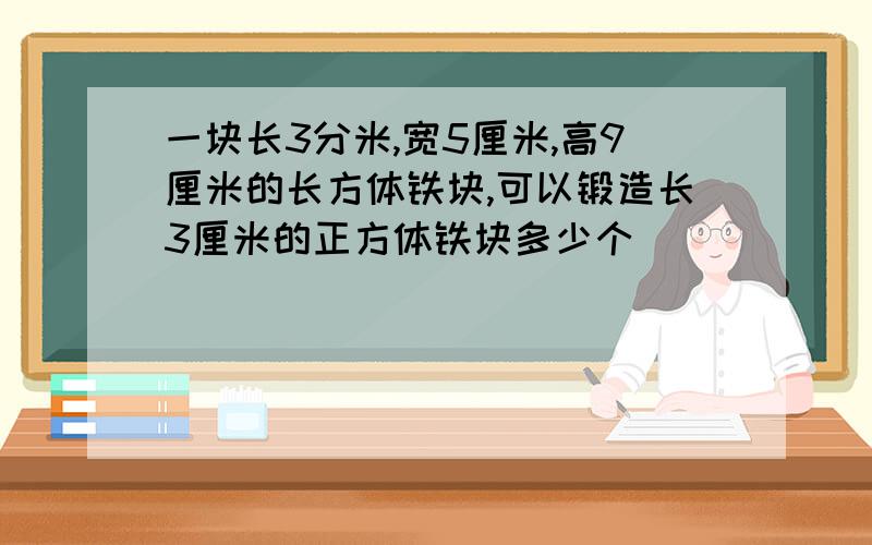 一块长3分米,宽5厘米,高9厘米的长方体铁块,可以锻造长3厘米的正方体铁块多少个