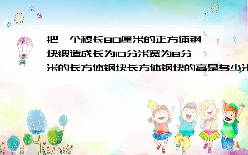 把一个棱长80厘米的正方体钢块锻造成长为10分米宽为8分米的长方体钢块长方体钢块的高是多少米?