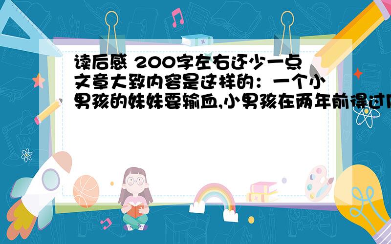 读后感 200字左右还少一点文章大致内容是这样的：一个小男孩的妹妹要输血,小男孩在两年前得过同样的病,后来被治愈,而妹妹康复的唯一机会,是获得患过同样疾病后来被治愈人的血液,由于