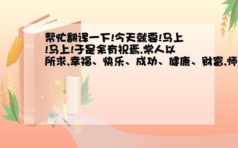 帮忙翻译一下!今天就要!马上!马上!于是余有祝焉,常人以所求,幸福、快乐、成功、健康、财富,师皆有矣.其来之迅猛,而难以尽也!夫福以乐,则不尽也,灾以悲,则不至也……