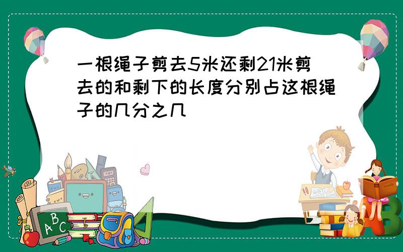 一根绳子剪去5米还剩21米剪去的和剩下的长度分别占这根绳子的几分之几