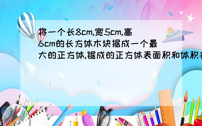 将一个长8cm,宽5cm,高6cm的长方体木块据成一个最大的正方体,锯成的正方体表面积和体积各是多少?【列式计算,】