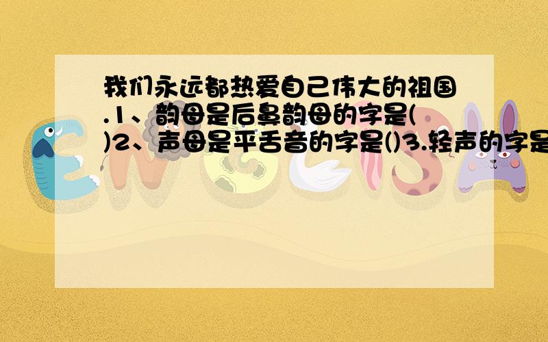 我们永远都热爱自己伟大的祖国.1、韵母是后鼻韵母的字是()2、声母是平舌音的字是()3.轻声的字是()音节是三拼音的字是()5、音节是整体认读音节的字是())