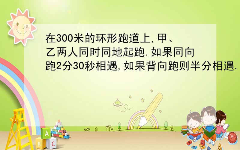 在300米的环形跑道上,甲、乙两人同时同地起跑.如果同向跑2分30秒相遇,如果背向跑则半分相遇.已知甲比乙跑得快,求两人每分跑的距离各是多少米?