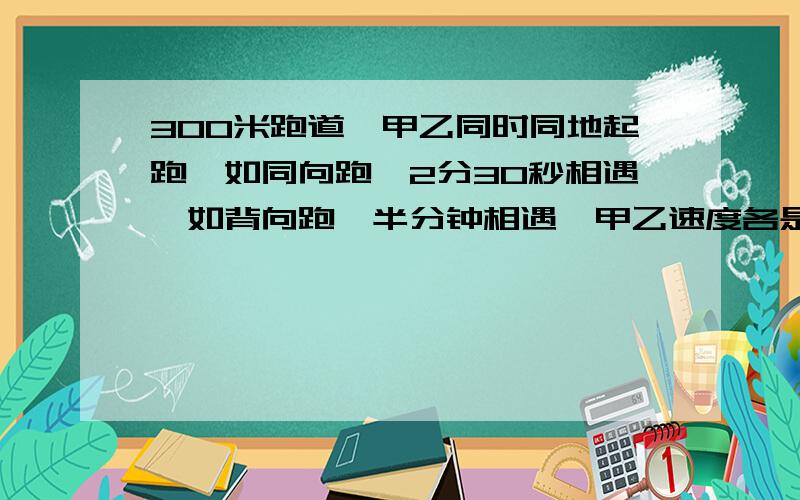 300米跑道,甲乙同时同地起跑,如同向跑,2分30秒相遇,如背向跑,半分钟相遇,甲乙速度各是多少