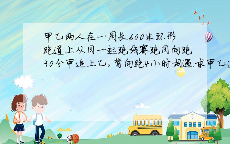 甲乙两人在一周长600米环形跑道上从同一起跑线赛跑同向跑30分甲追上乙,背向跑4小时相遇.求甲乙速度各多少