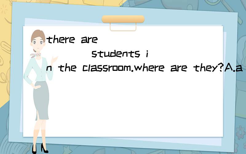 there are ________students in the classroom.where are they?A.a lot of B.very few C.very a few D.only few