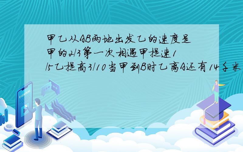 甲乙从AB两地出发乙的速度是甲的2/3第一次相遇甲提速1/5乙提高3/10当甲到B时乙离A还有14千米问AB两地距离