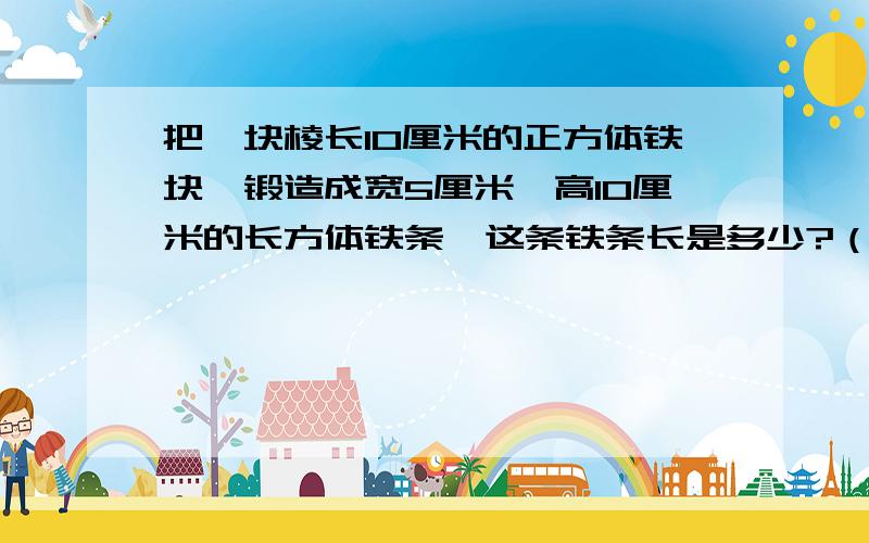 把一块棱长10厘米的正方体铁块,锻造成宽5厘米,高10厘米的长方体铁条,这条铁条长是多少?（用方程解）5分钟后要