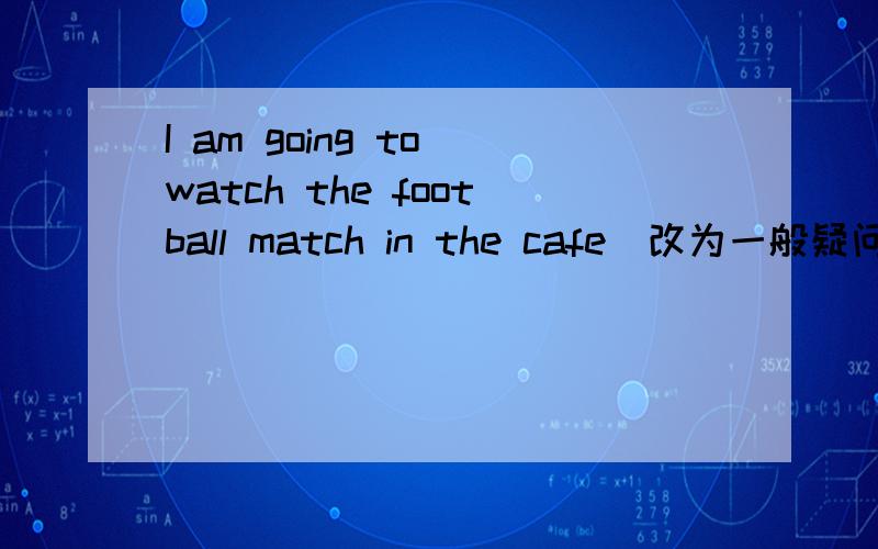 I am going to watch the football match in the cafe(改为一般疑问句)