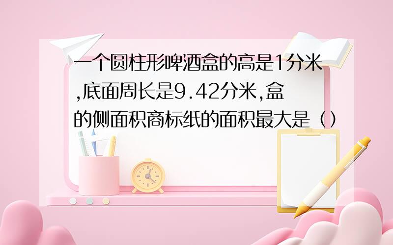 一个圆柱形啤酒盒的高是1分米,底面周长是9.42分米,盒的侧面积商标纸的面积最大是（）