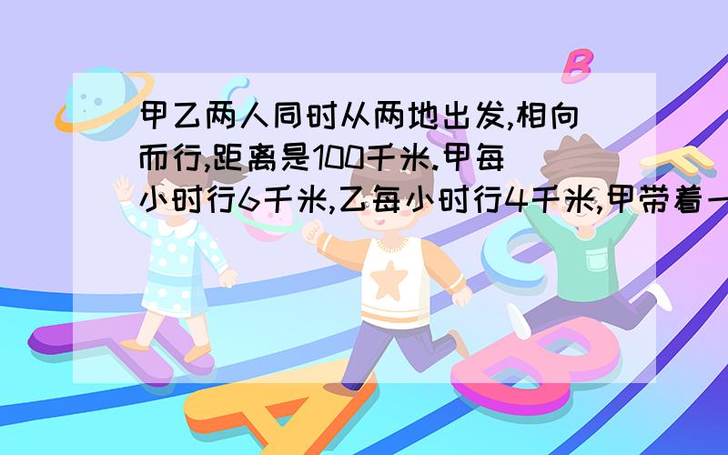 甲乙两人同时从两地出发,相向而行,距离是100千米.甲每小时行6千米,乙每小时行4千米,甲带着一条狗,狗每小时行10千米.这只狗同甲一道出发,碰到乙的时候,它就掉头朝着甲这边跑,碰到甲的时