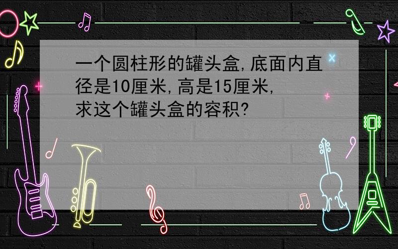 一个圆柱形的罐头盒,底面内直径是10厘米,高是15厘米,求这个罐头盒的容积?