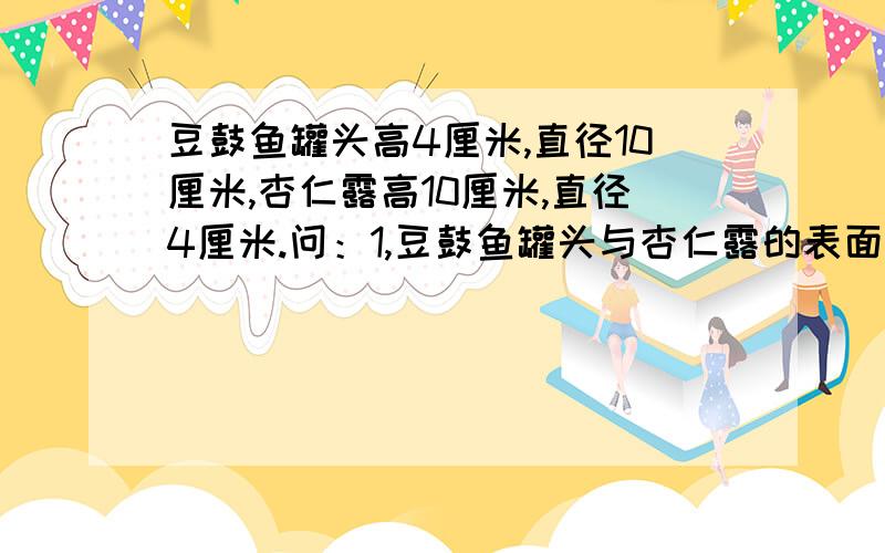 豆鼓鱼罐头高4厘米,直径10厘米,杏仁露高10厘米,直径4厘米.问：1,豆鼓鱼罐头与杏仁露的表面积之比的比值是多少?2,杏仁露与豆鼓鱼罐头的体积之比的比值是多少?3,杏仁露和豆鼓鱼罐头体积和