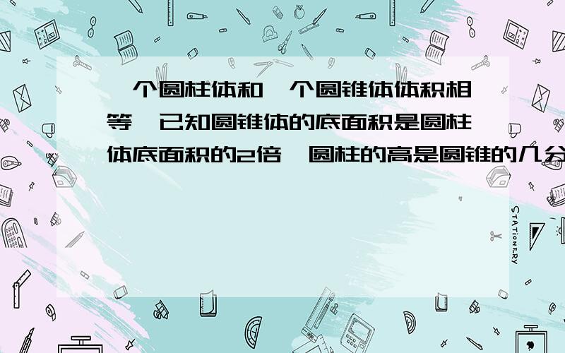 一个圆柱体和一个圆锥体体积相等,已知圆锥体的底面积是圆柱体底面积的2倍,圆柱的高是圆锥的几分之几 请给出列式，