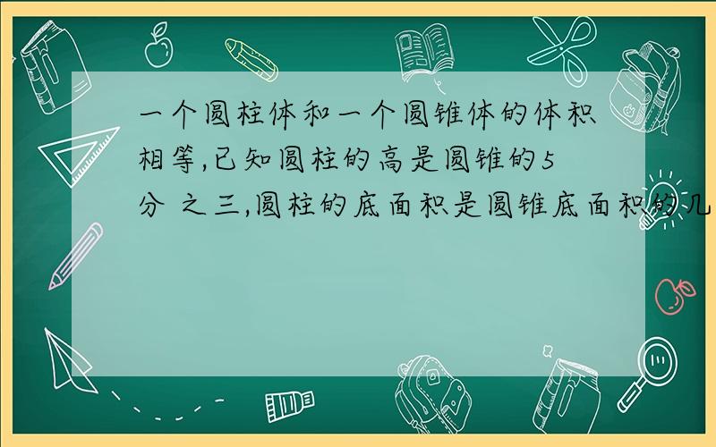 一个圆柱体和一个圆锥体的体积相等,已知圆柱的高是圆锥的5分 之三,圆柱的底面积是圆锥底面积的几分之几