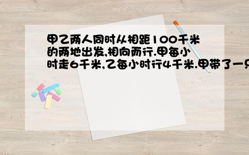 甲乙两人同时从相距100千米的两地出发,相向而行.甲每小时走6千米,乙每小时行4千米.甲带了一只狗和他同时出发,狗以每小时10千米的速度向乙奔去,遇到乙立即回头向甲奔去；遇到甲又回头向