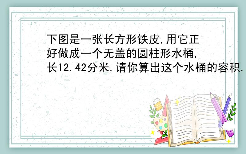 下图是一张长方形铁皮,用它正好做成一个无盖的圆柱形水桶,长12.42分米,请你算出这个水桶的容积.（得数保留整数）