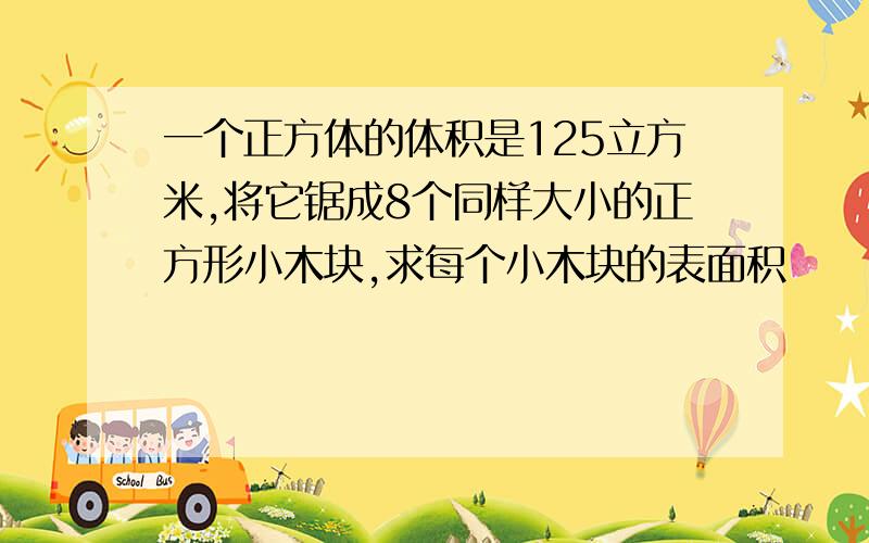 一个正方体的体积是125立方米,将它锯成8个同样大小的正方形小木块,求每个小木块的表面积