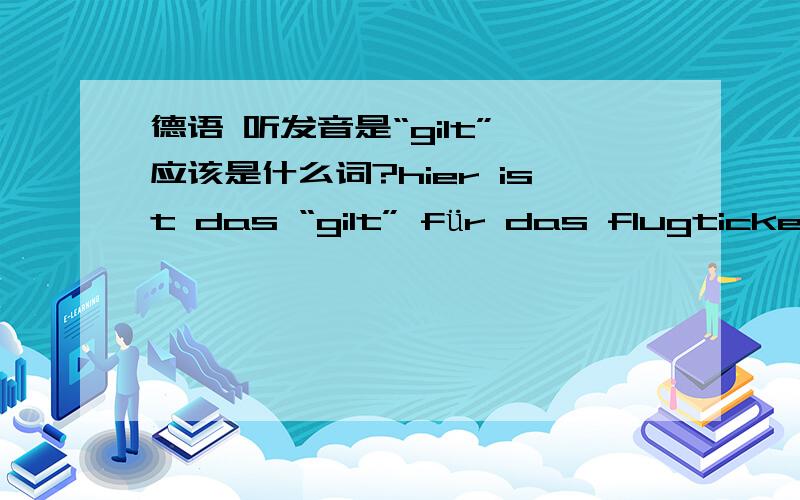 德语 听发音是“gilt” 应该是什么词?hier ist das “gilt” für das flugticket.