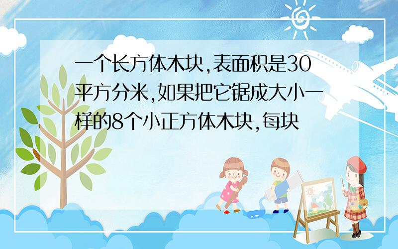 一个长方体木块,表面积是30平方分米,如果把它锯成大小一样的8个小正方体木块,每块