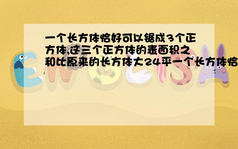 一个长方体恰好可以锯成3个正方体,这三个正方体的表面积之和比原来的长方体大24平一个长方体恰好可以锯成3个小正方体,这三个小正方体的表面积之和比原来的长方体表面积增加24平方cm,