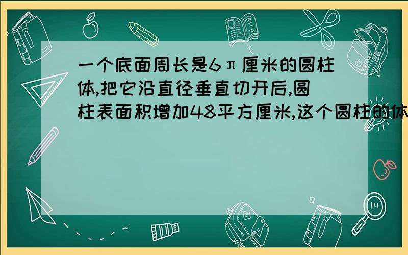 一个底面周长是6π厘米的圆柱体,把它沿直径垂直切开后,圆柱表面积增加48平方厘米,这个圆柱的体积是（ ）一个底面周长是6π（这个符号是派,就是3.14）厘米的圆柱体,把它沿直径垂直切开后,