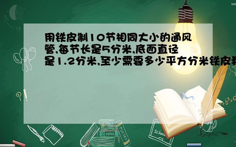 用铁皮制10节相同大小的通风管,每节长是5分米,底面直径是1.2分米,至少需要多少平方分米铁皮我不是只要答案的,我要的是过程.我先提出几个问题我现在列的算式是3.14*1.2这个先求出圆柱的侧